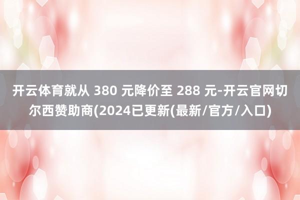 开云体育就从 380 元降价至 288 元-开云官网切尔西赞助商(2024已更新(最新/官方/入口)