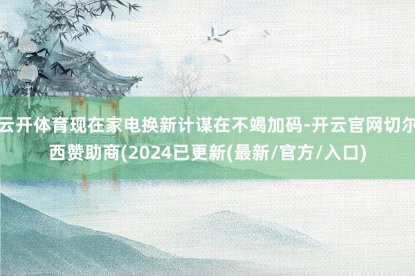 云开体育现在家电换新计谋在不竭加码-开云官网切尔西赞助商(2024已更新(最新/官方/入口)