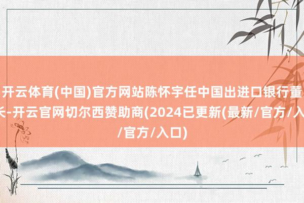 开云体育(中国)官方网站陈怀宇任中国出进口银行董事长-开云官网切尔西赞助商(2024已更新(最新/官方/入口)