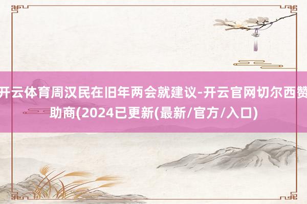 开云体育周汉民在旧年两会就建议-开云官网切尔西赞助商(2024已更新(最新/官方/入口)