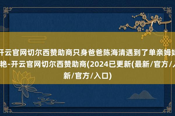开云官网切尔西赞助商只身爸爸陈海清遇到了单亲姆妈蔡晓艳-开云官网切尔西赞助商(2024已更新(最新/官方/入口)
