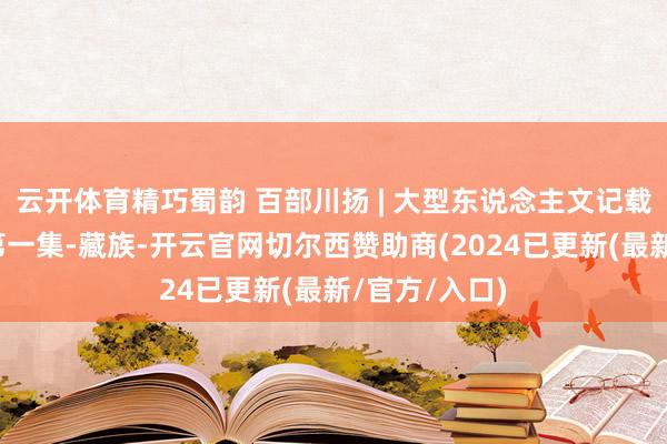 云开体育精巧蜀韵 百部川扬 | 大型东说念主文记载片《喜事》第一集-藏族-开云官网切尔西赞助商(2024已更新(最新/官方/入口)