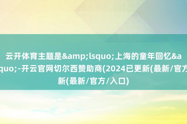 云开体育主题是&lsquo;上海的童年回忆&rsquo;-开云官网切尔西赞助商(2024已更新(最新/官方/入口)