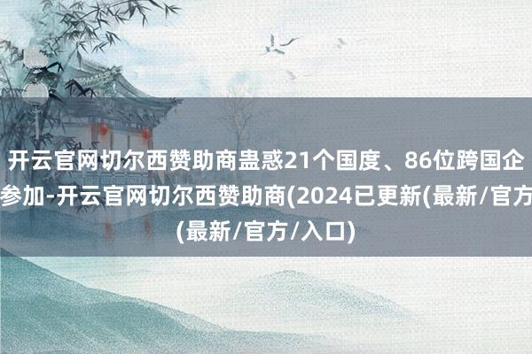 开云官网切尔西赞助商蛊惑21个国度、86位跨国企业代表参加-开云官网切尔西赞助商(2024已更新(最新/官方/入口)