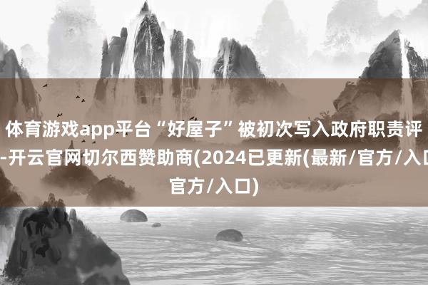 体育游戏app平台“好屋子”被初次写入政府职责评释-开云官网切尔西赞助商(2024已更新(最新/官方/入口)