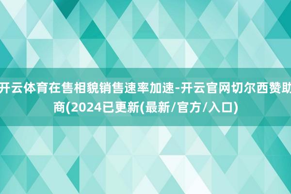 开云体育在售相貌销售速率加速-开云官网切尔西赞助商(2024已更新(最新/官方/入口)