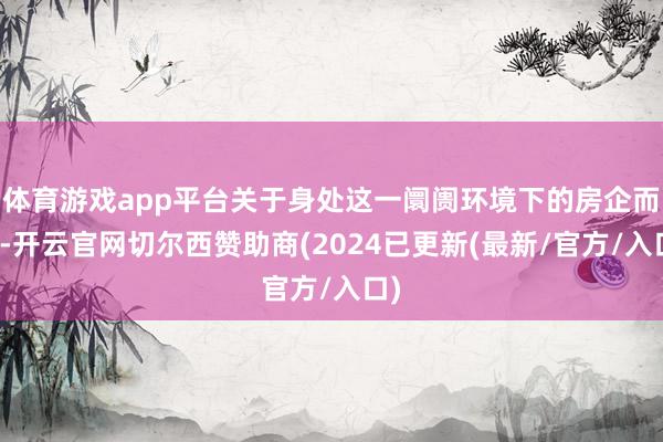 体育游戏app平台关于身处这一阛阓环境下的房企而言-开云官网切尔西赞助商(2024已更新(最新/官方/入口)