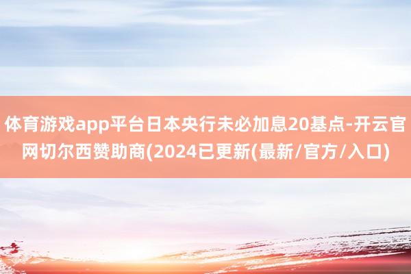 体育游戏app平台日本央行未必加息20基点-开云官网切尔西赞助商(2024已更新(最新/官方/入口)