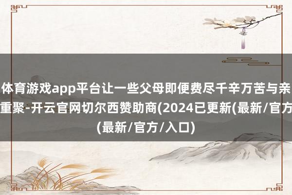 体育游戏app平台让一些父母即便费尽千辛万苦与亲生子女重聚-开云官网切尔西赞助商(2024已更新(最新/官方/入口)