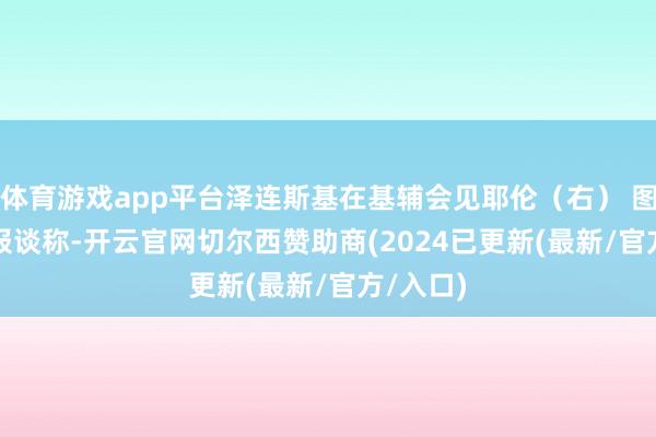 体育游戏app平台泽连斯基在基辅会见耶伦（右） 图自外媒　　报谈称-开云官网切尔西赞助商(2024已更新(最新/官方/入口)