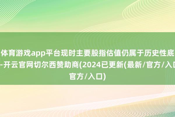 体育游戏app平台现时主要股指估值仍属于历史性底部-开云官网切尔西赞助商(2024已更新(最新/官方/入口)