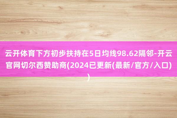 云开体育下方初步扶持在5日均线98.62隔邻-开云官网切尔西赞助商(2024已更新(最新/官方/入口)