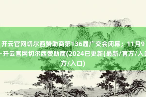 开云官网切尔西赞助商第136届广交会闭幕；11月9日-开云官网切尔西赞助商(2024已更新(最新/官方/入口)