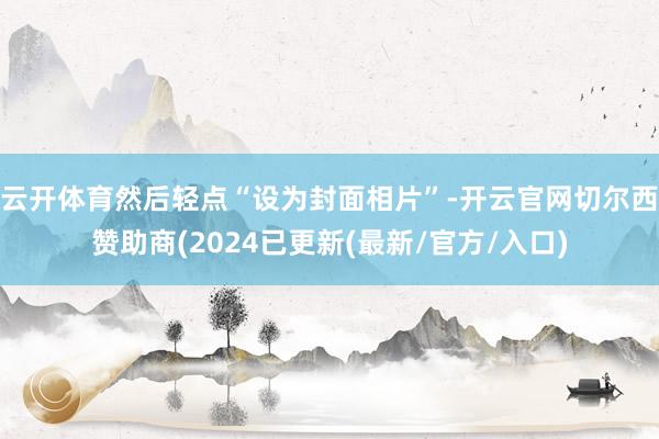 云开体育然后轻点“设为封面相片”-开云官网切尔西赞助商(2024已更新(最新/官方/入口)