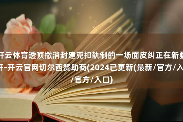 开云体育透顶撤消封建克扣轨制的一场面皮纠正在新疆张开-开云官网切尔西赞助商(2024已更新(最新/官方/入口)
