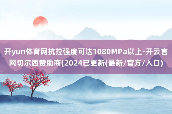 开yun体育网抗拉强度可达1080MPa以上-开云官网切尔西赞助商(2024已更新(最新/官方/入口)