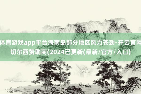 体育游戏app平台海南岛部分地区风力苍劲-开云官网切尔西赞助商(2024已更新(最新/官方/入口)