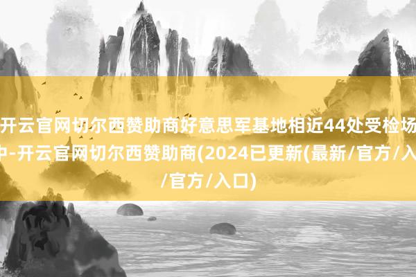 开云官网切尔西赞助商好意思军基地相近44处受检场地中-开云官网切尔西赞助商(2024已更新(最新/官方/入口)
