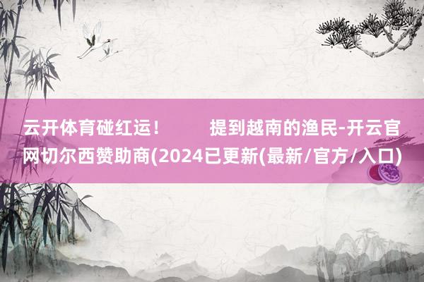 云开体育碰红运！        提到越南的渔民-开云官网切尔西赞助商(2024已更新(最新/官方/入口)