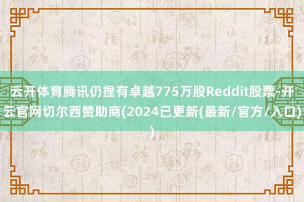 云开体育腾讯仍捏有卓越775万股Reddit股票-开云官网切尔西赞助商(2024已更新(最新/官方/入口)