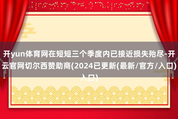开yun体育网在短短三个季度内已接近损失殆尽-开云官网切尔西赞助商(2024已更新(最新/官方/入口)