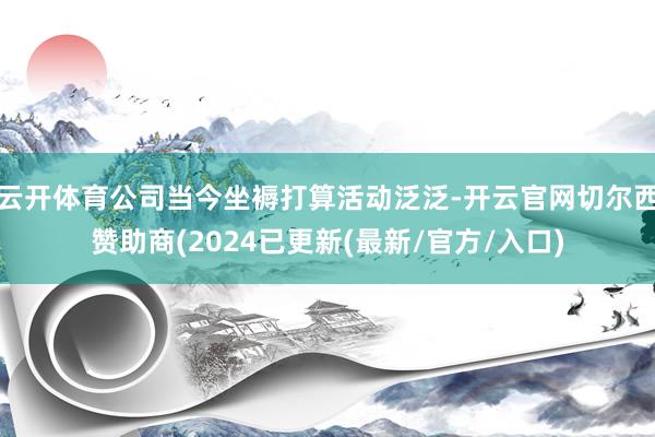 云开体育公司当今坐褥打算活动泛泛-开云官网切尔西赞助商(2024已更新(最新/官方/入口)