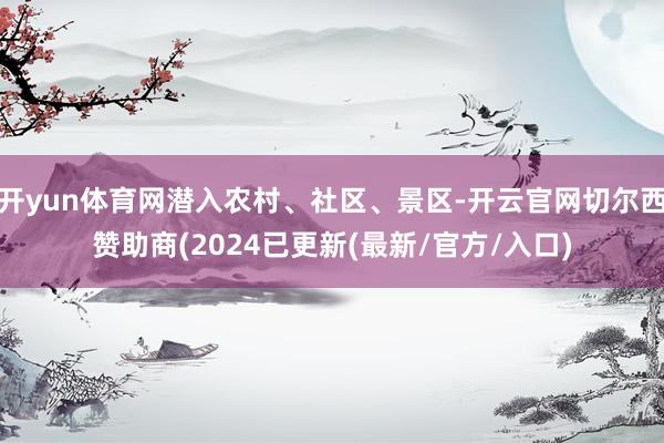 开yun体育网潜入农村、社区、景区-开云官网切尔西赞助商(2024已更新(最新/官方/入口)