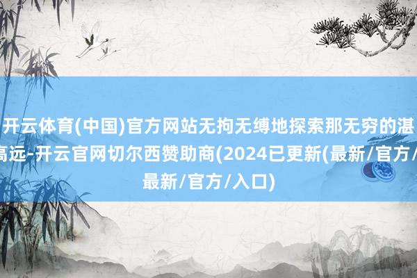 开云体育(中国)官方网站无拘无缚地探索那无穷的湛蓝与高远-开云官网切尔西赞助商(2024已更新(最新/官方/入口)