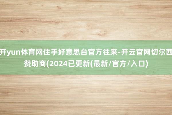 开yun体育网住手好意思台官方往来-开云官网切尔西赞助商(2024已更新(最新/官方/入口)