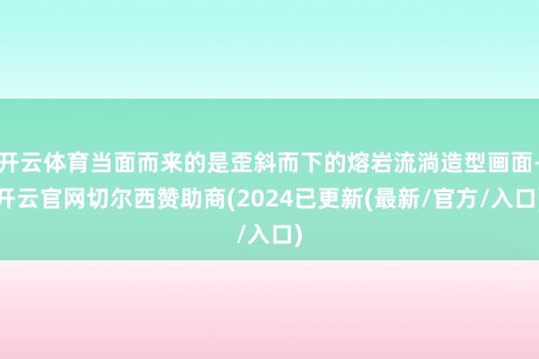 开云体育当面而来的是歪斜而下的熔岩流淌造型画面-开云官网切尔西赞助商(2024已更新(最新/官方/入口)