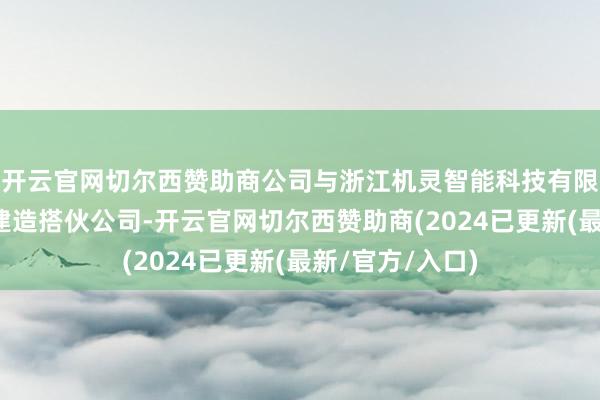 开云官网切尔西赞助商公司与浙江机灵智能科技有限公司共同出资建造搭伙公司-开云官网切尔西赞助商(2024已更新(最新/官方/入口)