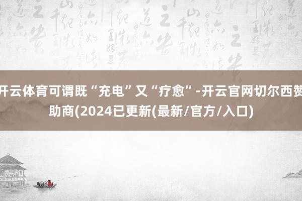 开云体育可谓既“充电”又“疗愈”-开云官网切尔西赞助商(2024已更新(最新/官方/入口)