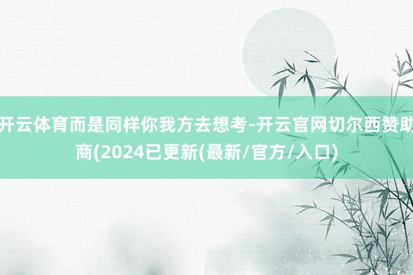 开云体育而是同样你我方去想考-开云官网切尔西赞助商(2024已更新(最新/官方/入口)