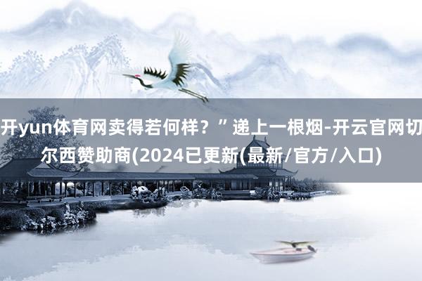 开yun体育网卖得若何样？”递上一根烟-开云官网切尔西赞助商(2024已更新(最新/官方/入口)