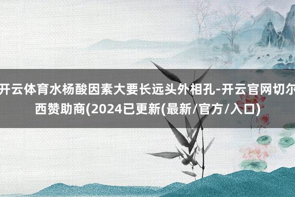 开云体育水杨酸因素大要长远头外相孔-开云官网切尔西赞助商(2024已更新(最新/官方/入口)