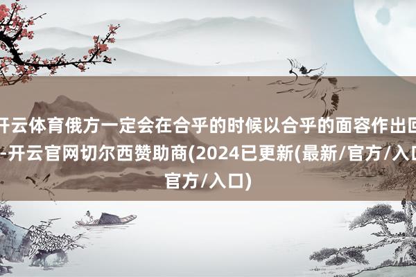 开云体育俄方一定会在合乎的时候以合乎的面容作出回话-开云官网切尔西赞助商(2024已更新(最新/官方/入口)