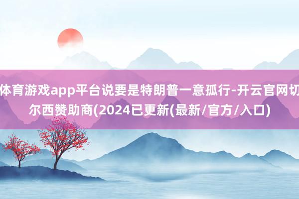 体育游戏app平台说要是特朗普一意孤行-开云官网切尔西赞助商(2024已更新(最新/官方/入口)