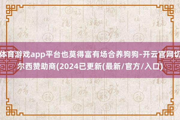 体育游戏app平台也莫得富有场合养狗狗-开云官网切尔西赞助商(2024已更新(最新/官方/入口)