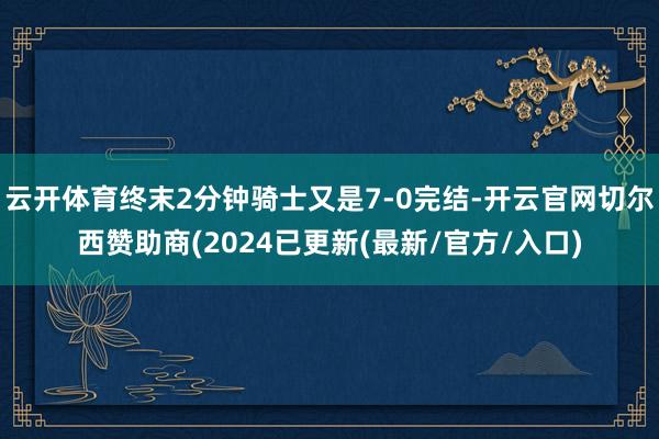 云开体育终末2分钟骑士又是7-0完结-开云官网切尔西赞助商(2024已更新(最新/官方/入口)