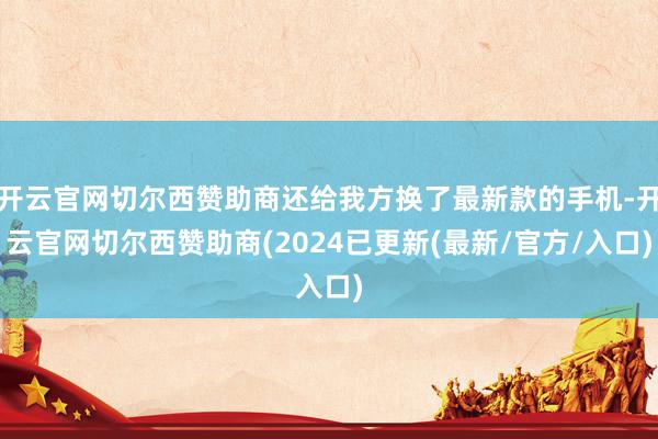 开云官网切尔西赞助商还给我方换了最新款的手机-开云官网切尔西赞助商(2024已更新(最新/官方/入口)