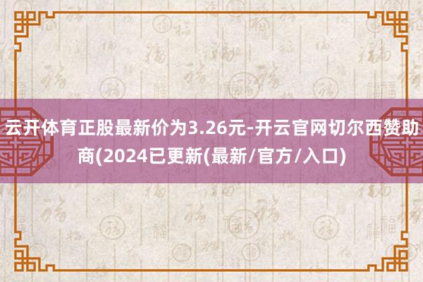 云开体育正股最新价为3.26元-开云官网切尔西赞助商(2024已更新(最新/官方/入口)