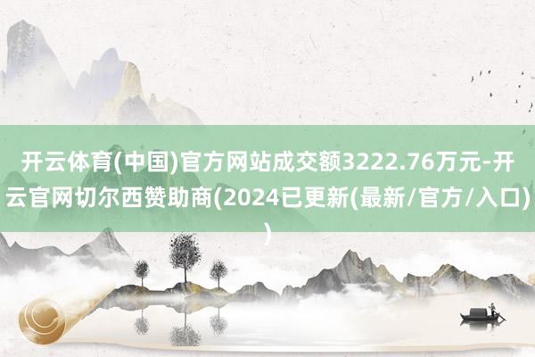 开云体育(中国)官方网站成交额3222.76万元-开云官网切尔西赞助商(2024已更新(最新/官方/入口)