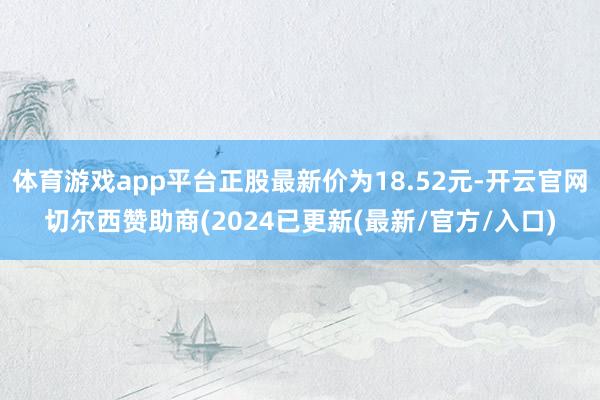 体育游戏app平台正股最新价为18.52元-开云官网切尔西赞助商(2024已更新(最新/官方/入口)