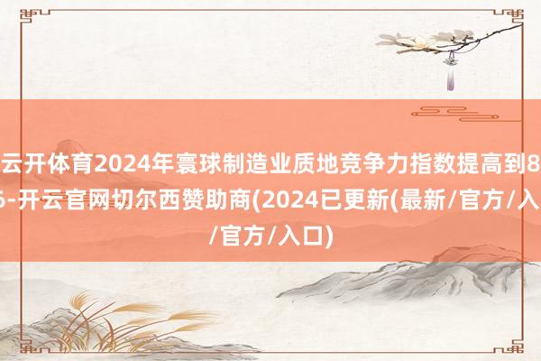 云开体育2024年寰球制造业质地竞争力指数提高到85.6-开云官网切尔西赞助商(2024已更新(最新/官方/入口)