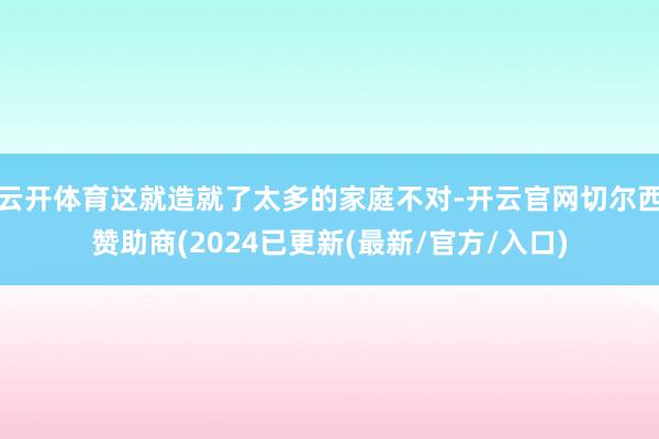 云开体育这就造就了太多的家庭不对-开云官网切尔西赞助商(2024已更新(最新/官方/入口)