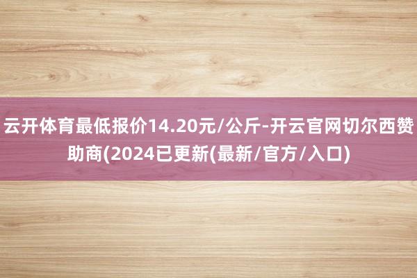云开体育最低报价14.20元/公斤-开云官网切尔西赞助商(2024已更新(最新/官方/入口)