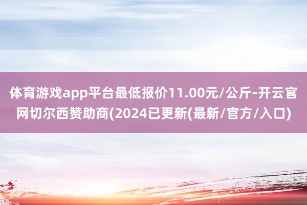 体育游戏app平台最低报价11.00元/公斤-开云官网切尔西赞助商(2024已更新(最新/官方/入口)