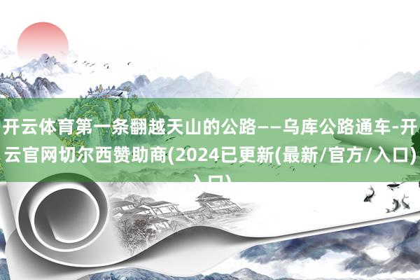 开云体育第一条翻越天山的公路——乌库公路通车-开云官网切尔西赞助商(2024已更新(最新/官方/入口)