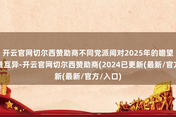 开云官网切尔西赞助商不同党派间对2025年的瞻望存在权贵互异-开云官网切尔西赞助商(2024已更新(最新/官方/入口)
