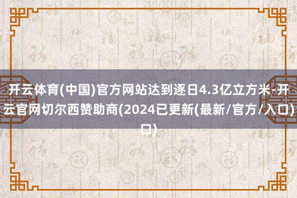 开云体育(中国)官方网站达到逐日4.3亿立方米-开云官网切尔西赞助商(2024已更新(最新/官方/入口)